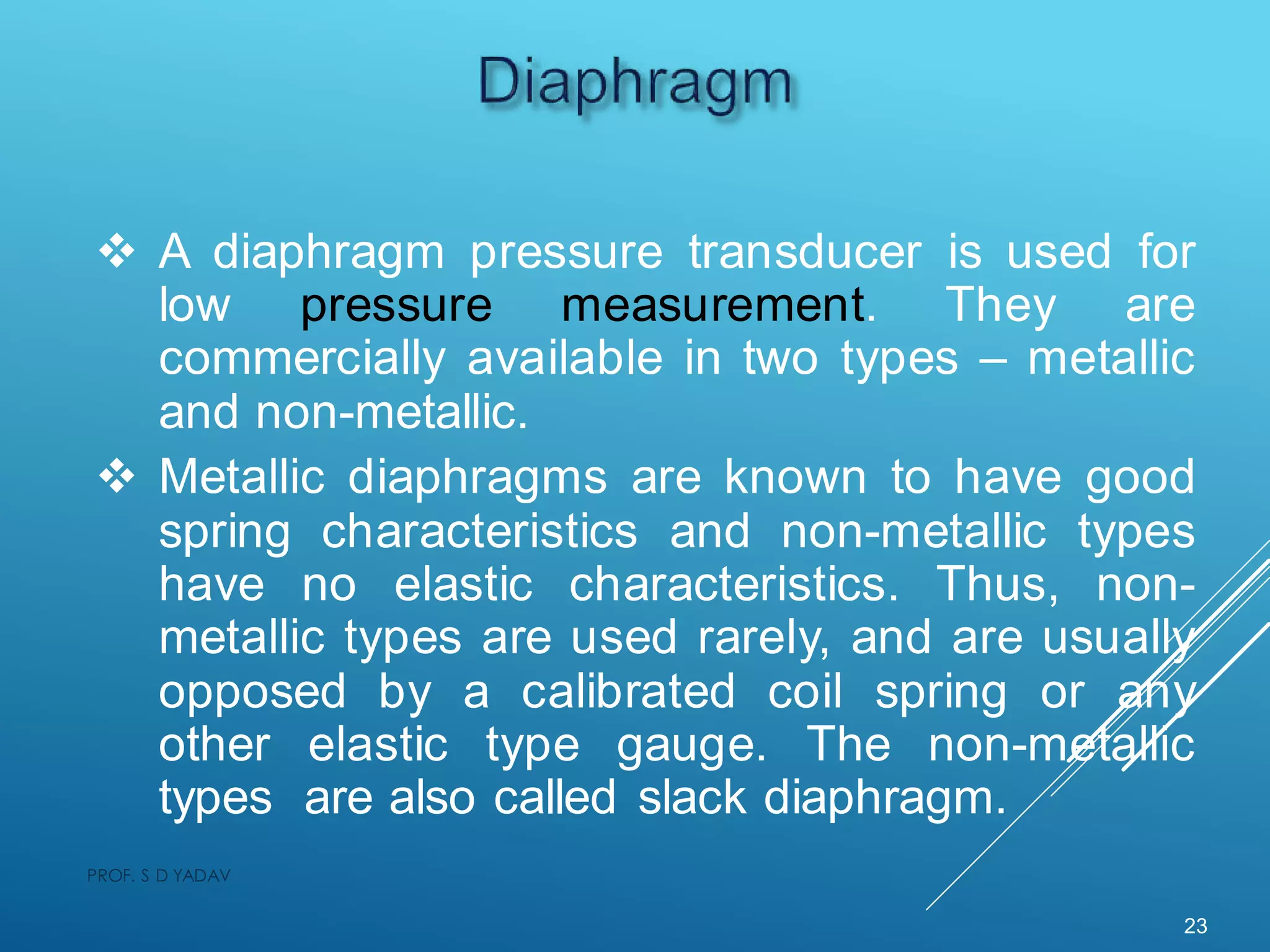  A diaphragm pressure transducer is used for
low pressure measurement. They are
commercially available in two types – metallic
and non-metallic.
 Metallic diaphragms are known to have good
spring characteristics and non-metallic types
have no elastic characteristics. Thus, non-
metallic types are used rarely, and are usually
opposed by a calibrated coil spring or any
other elastic type gauge. The non-metallic
types are also called slack diaphragm.
23
PROF. S D YADAV
 