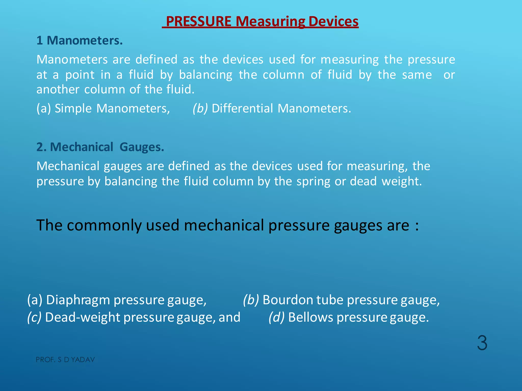 1 Manometers.
Manometers are defined as the devices used for measuring the pressure
at a point in a fluid by balancing the column of fluid by the same or
another column of the fluid.
(a) Simple Manometers, (b) Differential Manometers.
2. Mechanical Gauges.
Mechanical gauges are defined as the devices used for measuring, the
pressure by balancing the fluid column by the spring or dead weight.
The commonly used mechanical pressure gauges are :
PRESSURE Measuring Devices
(a) Diaphragm pressure gauge,
(c) Dead-weight pressuregauge, and
(b) Bourdon tube pressure gauge,
(d) Bellows pressuregauge.
PROF. S D YADAV
3
 