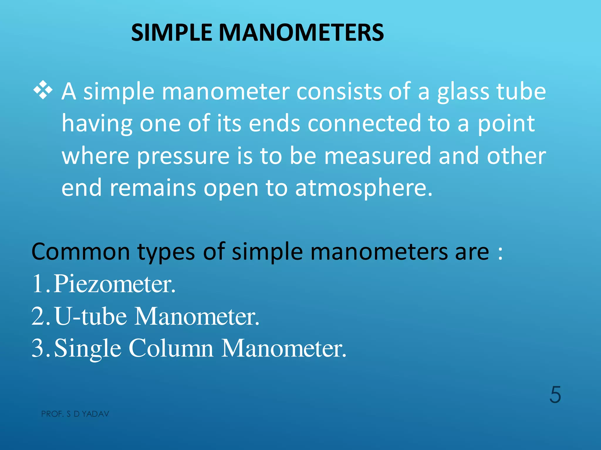 SIMPLE MANOMETERS
 A simple manometer consists of a glass tube
having one of its ends connected to a point
where pressure is to be measured and other
end remains open to atmosphere.
Common types of simple manometers are :
1.Piezometer.
2.U-tube Manometer.
3.Single Column Manometer.
PROF. S D YADAV
5
 