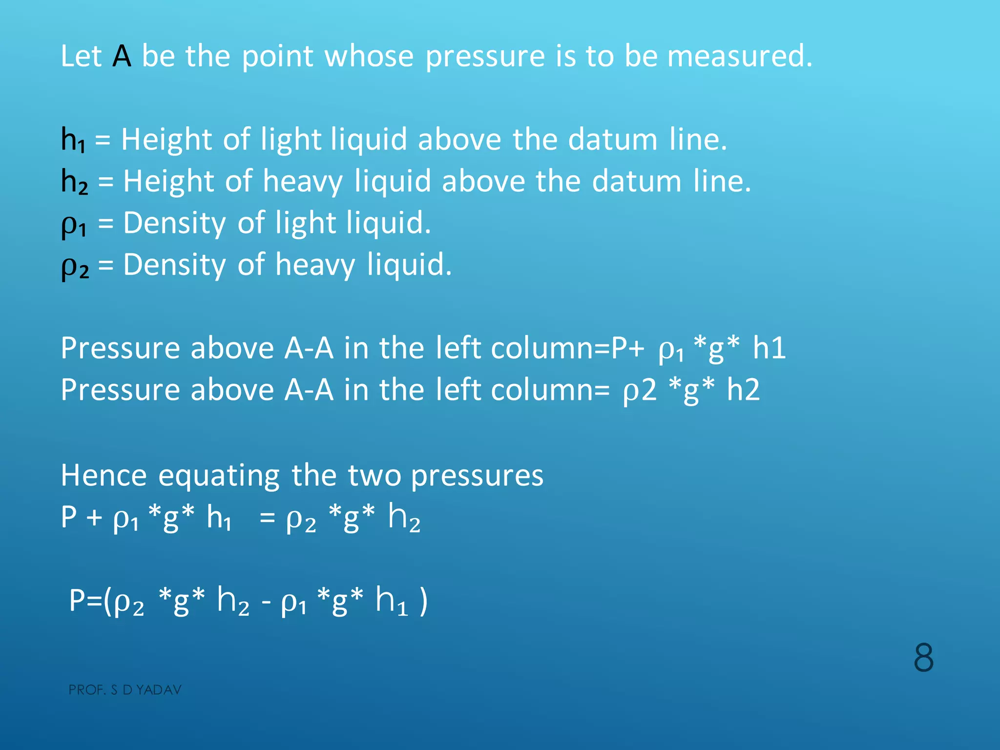 Let A be the point whose pressure is to be measured.
h₁ = Height of light liquid above the datum line.
h₂ = Height of heavy liquid above the datum line.
⍴₁ = Density of light liquid.
⍴₂ = Density of heavy liquid.
Pressure above A-A in the left column=P+ ⍴₁ *g* h1
Pressure above A-A in the left column= ⍴2 *g* h2
Hence equating the two pressures
P + ⍴₁ *g* h₁ = ⍴₂ *g* h₂
P=(⍴₂ *g* h₂ - ⍴₁ *g* h₁ )
PROF. S D YADAV
8
 