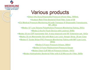 Various products
Ethox Infu-Surg Disposable Pressure Infuser Bag, 1000mL
Hudson Main Flow Bacterial Viral Filter, Case of 50
ICU Medical Pressure Monitoring Kit with Transpac IV Disposable Transducers,
60'', 20/cs
Medex 12'' Low Volume Polyethylene Pressure Monitoring Tubing, 25/Cs
Medex 2-4cc/hr Flush Device with Locknut, 50/Bx
Medex 35 cm CVP manometer Set: 4-way stopcock and 50'' Extension set, 10/Cs
Medex 35 cm Manometer Set with Male Luer Lock, Hanger Strap, 20 per Case
Medex 6'' Guide Stripe PVC Pressure Monitoring Tubing with M/F Luer Lock,
25/Cs
Medex C-Fusor Pressure Infusor, 500ml
Medex C-Fusor Replacement Pressure Gauge
Medex Clear Cuff 500 ml Pressure Infusor, 10/Cs
Medex Hydrophobic Bacterial Filter with 0.22 Micron Air Filter, 50/Bx