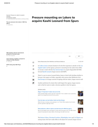 6/29/2018 Pressure mounting on Los Angeles Lakers to acquire Kawhi Leonard
http://www.espn.com/nba/story/_/id/23924558/pressure-mounting-los-angeles-lakers-acquire-kawhi-leonard 1/4
Sources: Pressure on Lakers to acquire
Leonard
2d - Adrian Wojnarowski, Brian Windhorst and Ramona Shelbur
LOS ANGELES LAKERS
The star extensions that matter in NBA free
agency
1d - Bobby Marks
NBA Academy will host international
prospects at Australia camp
14h - Ohm Youngmisuk
Lowe: Houston is leading a proposal to
reshape the NBA offseason
3d - Zach Lowe
ESPYS Voting: Best NBA Player
8d

@ £
Jun 28, 2018
As LeBron James remains hesitant to be the first superstar to decide on the Los
Angeles Lakers in free agency, pressure is mounting for the Lakers front office
to execute a trade with the San Antonio Spurs to acquire disgruntled All-NBA
forward Kawhi Leonard, league sources told ESPN.
There's a race to secure Leonard before James is faced with deciding whether to
become a free agent on Friday, especially with concern that Oklahoma City's
Paul George is no longer assured of signing with the Lakers, league sources said.
Another preference by James that could impact free agency, league sources
said, is that he wants to make a decision quickly in July free agency.
EDITOR'S PICKS
Magic: I'll 'step down' if Lakers miss out on FAs
Lakers president Magic Johnson says he'll "step down" if he is unable to lure a prized free
agent to Los Angeles by the end of next summer.
How the Lakers can land LeBron, Kawhi and Paul George
What's the key to creating a new superteam in L.A.? Kevin Pelton explains how the team
and the superstars might get it done.
Bold predictions, LeBron's options and dark horses for NBA free agency
Who are the biggest teams and players to watch when free agency hits? Our NBA Insiders
answer the big questions about LeBron, Paul George, the Lakers and more.
The Boston Celtics, Cleveland Cavaliers, Philadelphia 76ers and LA Clippers are
among teams who have made offers to the Spurs for Leonard, league sources
Adrian Wojnarowski, Brian Windhorst and Ramona Shelburne




@
°
£
Pressure mounting on Lakers to
acquire Kawhi Leonard from Spurs
 