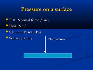 Pressure on a surfacePressure on a surface
? P = Normal force / areaP = Normal force / area
? Unit: NmUnit: Nm-2-2
? S.I. unit: Pascal (Pa)S.I. unit: Pascal (Pa)
? Scalar quantityScalar quantity Normal force
 
