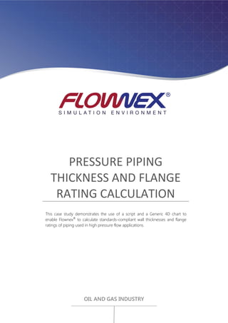 PRESSURE PIPING
THICKNESS AND FLANGE
RATING CALCULATION
This case study demonstrates the use of a script and a Generic 4D chart to
enable Flownex®
to calculate standards-compliant wall thicknesses and flange
ratings of piping used in high pressure flow applications.
OIL AND GAS INDUSTRY
 