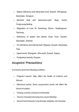  Spleen deficiency and dampness-eveil: Zusanli, Yinlingquan,
Sanyinjiao, Gongsun.
 Stomach heat and dampness-eveil: Hegu, Quchi,
FengLeong,Neiting.
 Stagnation of Liver Qi: Danzhong, Qimen, Yanglingquan,
Taichong.
 Deficiency of spleen and kidney: Guan Yuan, Zusanli,
Sanyinjiao, Zhaohai.
 Yin deficiency and internal heat: Neiguan, Zusanli, Sanyinjiao,
Taixi.
 Hyperorexia: Shangwan, Shousanli, Zusanli, Xiajuxu.
 Postpartum obesity: Ququan.
Acupoint Precautions
It is best to avoid the following condition:
 Pregnant women: May affect the health of mothers and
fetuses.
 Menstrual period: Some acupuncture points will affect the
blood circulation.
 Fasting,overeat,and poormentalstate.
 Trauma:Improperpressing may cause bleeding.
 Severe heartdisease,lung disease,diabetes,skindisease;
 