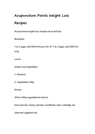 Acupuncture Points Weight Loss
Recipes
Acupuncture weightloss recipes are as follows:
Breakfast
1 to 2 eggs,add 300mlof soy milk.Or 1 to 2 eggs,add 250mlof
milk.
Lunch
protein and vegetables
1. Proteins:
2. Vegetables150g
Dinner:
300 to 400g vegetablesfor dinner
bean sprouts,celery,spinach,cauliflower,rape, cabbage,etc.
steamed:eggplant,etc.
 
