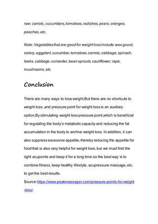 raw: carrots, cucumbers,tomatoes,radishes,pears,oranges,
peaches,etc.
Note: Vegetablesthat are good for weightlossinclude:wax gourd,
celery,eggplant,cucumber,tomatoes,carrots,cabbage,spinach,
leeks,cabbage,coriander,bean sprouts,cauliflower, rape,
mushrooms,etc.
Conclusion
There are many ways to lose weight,But there are no shortcuts to
weight loss ,and pressure point for weight loss is an auxiliary
option,By stimulating weight loss pressure point,which is beneficial
for regulating the body’s metabolic capacity and reducing the fat
accumulation in the body to archive weight loss. In addition, it can
also suppress excessive appetite,thereby reducing the appetite for
food that is also very helpful for weight loss,but we must find the
right acupoints and keep it for a long time.so the bestway is to
combine fitness,keep healthy lifestyle, acupressure massage,etc.
to get the best results.
Source:https://www.peakmassager.com/pressure-points-for-weight
-loss/
 