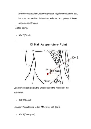 promote metabolism, reduce appetite, regulate endocrine, etc.,
improve abdominal distension, edema, and prevent lower
abdomenprotrusion.
Related points:
1. CV 6(Qihai)
Location:1.5 cun below the umbilicus on the midline of the
abdomen.
 ST 27(Daju)
Location:2 cun lateral to the AML level with CV 5.
 CV 4(Guanyuan)
 