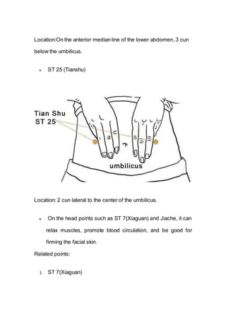 Location:On the anterior median line of the lower abdomen,3 cun
below the umbilicus.
 ST 25 (Tianshu)
Location: 2 cun lateral to the center of the umbilicus.
 On the head points such as ST 7(Xiaguan) and Jiache, it can
relax muscles, promote blood circulation, and be good for
firming the facial skin.
Related points:
1. ST 7(Xiaguan)
 