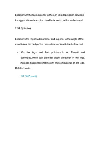 Location:On the face, anterior to the ear, in a depressionbetween
the zygomatic arch and the mandibular notch, with mouth closed.
2.ST 6(Jiache)
Location:One finger width anterior and superiorto the angle of the
mandible at the belly of the massetermuscle with teeth clenched.
 On the legs and feet points,such as: Zusanli and
Sanyinjiao,which can promote blood circulation in the legs,
increase gastrointestinal motility, and eliminate fat on the legs.
Related points:
1. ST 36(Zusanli)
 