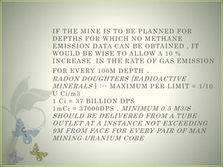 IF THE MINE IS TO BE PLANNED FOR
DEPTHS FOR WHICH NO METHANE
EMISSION DATA CAN BE OBTAINED , IT
WOULD BE WISE TO ALLOW A 10 %
INCREASE IN THE RATE OF GAS EMISSION
FOR EVERY 100M DEPTH .
RADON DOUGHTERS [RADIOACTIVE
MINERALS ] :-- MAXIMUM PER LIMIT = 1/10
U Ci/m3
1 Ci = 37 BILLION DPS
1mCi = 37000DPS . MINIMUM 0.5 M3/S
SHOULD BE DELIVERED FROM A TUBE
OUTLET AT A INSTANCE NOT EXCEEDING
9M FROM FACE FOR EVERY PAIR OF MAN
MINING URANIUM CORE
 