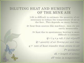 DILUTING HEAT AND HUMIDITY
OF THE MINE AIR
1>It is difficult to estimate the quantity of air
necessary to reduce the temperature of air at
the face , This depends on many factors .
2> heat from sources like machines , men etc are
easily measurable .
3> heat due to spontaneous heating is more
difficult to estimate
Q = ( q × p ×dL )/ (Ad ×Cp×dT)
Q = quantity of air flowing per unit time
q = rate of heat transfer from strata to air
P= perimeter
dL = length of airway
dT =rise in temperature
 