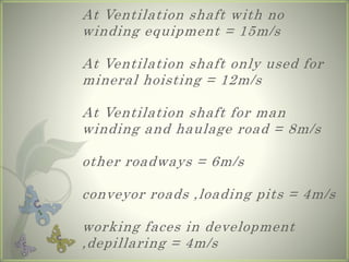 At Ventilation shaft with no
winding equipment = 15m/s
At Ventilation shaft only used for
mineral hoisting = 12m/s
At Ventilation shaft for man
winding and haulage road = 8m/s
other roadways = 6m/s
conveyor roads ,loading pits = 4m/s
working faces in development
,depillaring = 4m/s
 