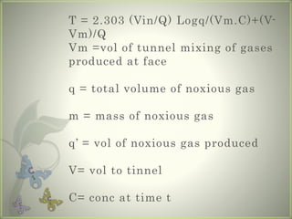 T = 2.303 (Vin/Q) Logq/(Vm.C)+(V-
Vm)/Q
Vm =vol of tunnel mixing of gases
produced at face
q = total volume of noxious gas
m = mass of noxious gas
q’ = vol of noxious gas produced
V= vol to tinnel
C= conc at time t
 