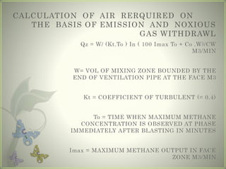 CALCULATION OF AIR RERQUIRED ON
THE BASIS OF EMISSION AND NOXIOUS
GAS WITHDRAWL
Qz = W/ (Kt.To ) In ( 100 Imax To + Co .W)/CW
M3/MIN
W= VOL OF MIXING ZONE BOUNDED BY THE
END OF VENTILATION PIPE AT THE FACE M3
Kt = COEFFICIENT OF TURBULENT (= 0.4)
To = TIME WHEN MAXIMUM METHANE
CONCENTRATION IS OBSERVED AT PHASE
IMMEDIATELY AFTER BLASTING IN MINUTES
Imax = MAXIMUM METHANE OUTPUT IN FACE
ZONE M3/MIN
 