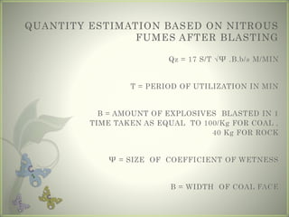 QUANTITY ESTIMATION BASED ON NITROUS
FUMES AFTER BLASTING
Qz = 17 S/T √Ψ .B.b/s M/MIN
T = PERIOD OF UTILIZATION IN MIN
B = AMOUNT OF EXPLOSIVES BLASTED IN 1
TIME TAKEN AS EQUAL TO 100/Kg FOR COAL ,
40 Kg FOR ROCK
Ψ = SIZE OF COEFFICIENT OF WETNESS
B = WIDTH OF COAL FACE
 