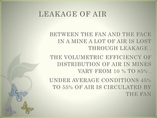 LEAKAGE OF AIR
BETWEEN THE FAN AND THE FACE
IN A MINE A LOT OF AIR IS LOST
THROUGH LEAKAGE .
THE VOLUMETRIC EFFICIENCY OF
DISTRIBUTION OF AIR IN MINES
VARY FROM 10 % TO 85% .
UNDER AVERAGE CONDITIONS 45%
TO 55% OF AIR IS CIRCULATED BY
THE FAN
 