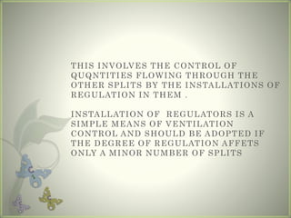 THIS INVOLVES THE CONTROL OF
QUQNTITIES FLOWING THROUGH THE
OTHER SPLITS BY THE INSTALLATIONS OF
REGULATION IN THEM .
INSTALLATION OF REGULATORS IS A
SIMPLE MEANS OF VENTILATION
CONTROL AND SHOULD BE ADOPTED IF
THE DEGREE OF REGULATION AFFETS
ONLY A MINOR NUMBER OF SPLITS
 