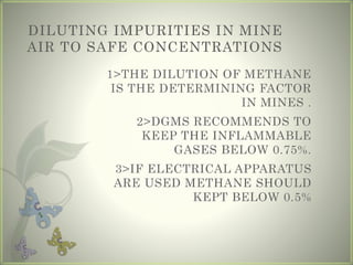 DILUTING IMPURITIES IN MINE
AIR TO SAFE CONCENTRATIONS
1>THE DILUTION OF METHANE
IS THE DETERMINING FACTOR
IN MINES .
2>DGMS RECOMMENDS TO
KEEP THE INFLAMMABLE
GASES BELOW 0.75%.
3>IF ELECTRICAL APPARATUS
ARE USED METHANE SHOULD
KEPT BELOW 0.5%
 