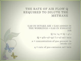 THE RATE OF AIR FLOW Q
REQUIRED TO DILUTE THE
METHANE
GAS IN INTAKE AIR + GAS ADDED IN
THE WORKINGS = GAS IN EXHAUST
AIR
Q ×a +q =( Q + q) c
Q = q/(c−a)−qc/ ( c−a) m3 /min
a = concentration of gas present in
intake air
q = rate of gas emission m3 /min
 