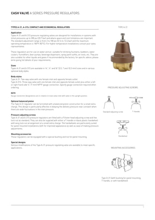5
Cash Valve A Series pressure regulators
Types A-31, A-31S: compact and economical regulators
Application
Types A-31 and A-31S pressure regulating valves are designed for installations in systems with
initial pressures up to 300 psi (20.7 bar) and where space and cost limitations are important.
The standard adjustment range is from 2 to 180 psi (0.14 to 12.4 bar) and the maximum
operating temperature is 180°F (82°C). For higher temperature installations consult your sales
representative.
These regulators are for use on water and air, suitable for drinking fountains, bubblers, water
coolers, humidifiers, beer pumps, beverage dispensers, spray paint outfits, air tools, etc. They are
also suitable for other liquids and gases if recommended by the factory; for specific advice, please
write giving full details of your requirements.
Sizes
Types A-31 and A-31S are available in ⅛”, ¼” and ⅜ (3.5, 7 and 10.5 mm) sizes and in various
optional body styles.
Body styles
Type A-31: Two-way valve with one female inlet and opposite female outlet.
Type A-31S: Three-way valve with one female inlet and opposite female outlet plus either a left
or right-hand side ¼” (7 mm) NPTF gauge connection. Specify gauge connection required when
ordering.
Note
Gauge connection designations are in relation to main valve inlet with valve in the upright position.
Optional balanced piston
The Type A-31 regulator can be furnished with a balanced piston construction for a small extra
charge. This design is particularly effective in keeping the delivery pressure near constant when
there are wide fluctuations in the inlet pressure.
Pressure adjusting screws
Type A-31 and A-31S pressure regulators are fitted with a Fillister head adjusting screw and hex
lock nut as standard. They can also be supplied with either a T-handle or black plastic handwheel
with wing lock nut arrangement at a small extra charge. The handwheels are particularly suited
for panel mounted installations both for improved appearance as well as ease of making pressure
adjustments.
Mounting accessories
These regulators can be equipped with a special bushing and nut for panel mounting.
Special designs
Various modifications of the Type A-31 pressure regulating valve are available to meet specific
applications.
Pressure adjusting screws
Mounting accessories
Type A-31 (with bushing for panel mounting,
T-handle, or with handwheel)
Standard adjusting screw T-Handle
Handwheel
Type A-31
 