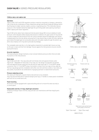 9
E
D
A
C
B
Types A-360, A-361 and A-365
Operation
Types A-360, A-361 and A-365 regulators produce maximum sensitivity to changes in demand or
rate of flow, by the combination of long, responsive springs (see A) and a body port (B) past which
fluid flowing at a higher velocity creates a suction or aspirating action. This materially reduces
pressure in the chamber below the diaphragm (C), permitting wider valve opening resulting in
higher capacity and closer regulation.
Type A-360 series valves have a balanced internal piston design (D) to ensure stability of outlet
pressure control despite widely varying inlet pressure conditions. An upper piston O-ring seal (E)
is used to isolate the inlet pressure from the control chamber below the diaphragm and may be
renewed easily from the top side by removing the O-ring retainer (two screws). All other operating
parts below the diaphragm are accessible easily and removable readily through the bottom cap,
which also employs an O-ring seal to preclude any leakage.
The renewable valve seat disc is of a high quality composition to provide tight closure as long
as the seat is clean and free from damage. Closure against the inlet pressure ensures smooth,
quiet performance.
Accurate regulation
The balanced piston design maintains a near constant delivery pressure when there are wide
fluctuations in the inlet pressure.
Body styles
Type A-360 and A-365 - Two-way valve with one female inlet and opposite female outlet.
Type A-361 - Adaptable for three-way or four-way use. The design incorporates one female
inlet and opposite female outlet plus one left and one right-hand side ¼” (7 mm) NPTF gauge
connection. One ¼” (7 mm) NPTF plug is furnished to convert from four-way to three-way use.
The four-way design permits installation with either one inlet and three outlets or two inlets and
two outlets, to provide for all combinations of gauging upstream or downstream pressures.
Pressure adjusting screws
The valves are fitted with a square head screw and lock nut as standard.
They may also be fitted with an optional tamper proof cap, a T-handle or a black plastic handwheel
with lock nut at a small extra cost.
Panel mounting
All versions may be equipped with a special bushing and nut to mount the valve securely to
a control panel.
Replaceable seat disc, O-rings, diaphragm and piston
Simplicity of design means minimal, easy and low-cost maintenance with few integral parts
required.
Cash Valve A Series pressure regulators
Type A-360, A-361 Interior
Tamper proof capStandard adjusting
screw
HandwheelT-handle
Options
Body Styles
Inlet Inlet
Outlet Outlet
Outlet
(Gauge
Conn.)
Inlet
(Gauge
Conn.)
Right hand outlet and left hand
outlet gauge connections
	 Style 1 (two-way)	 Style 2 (four-way)
 