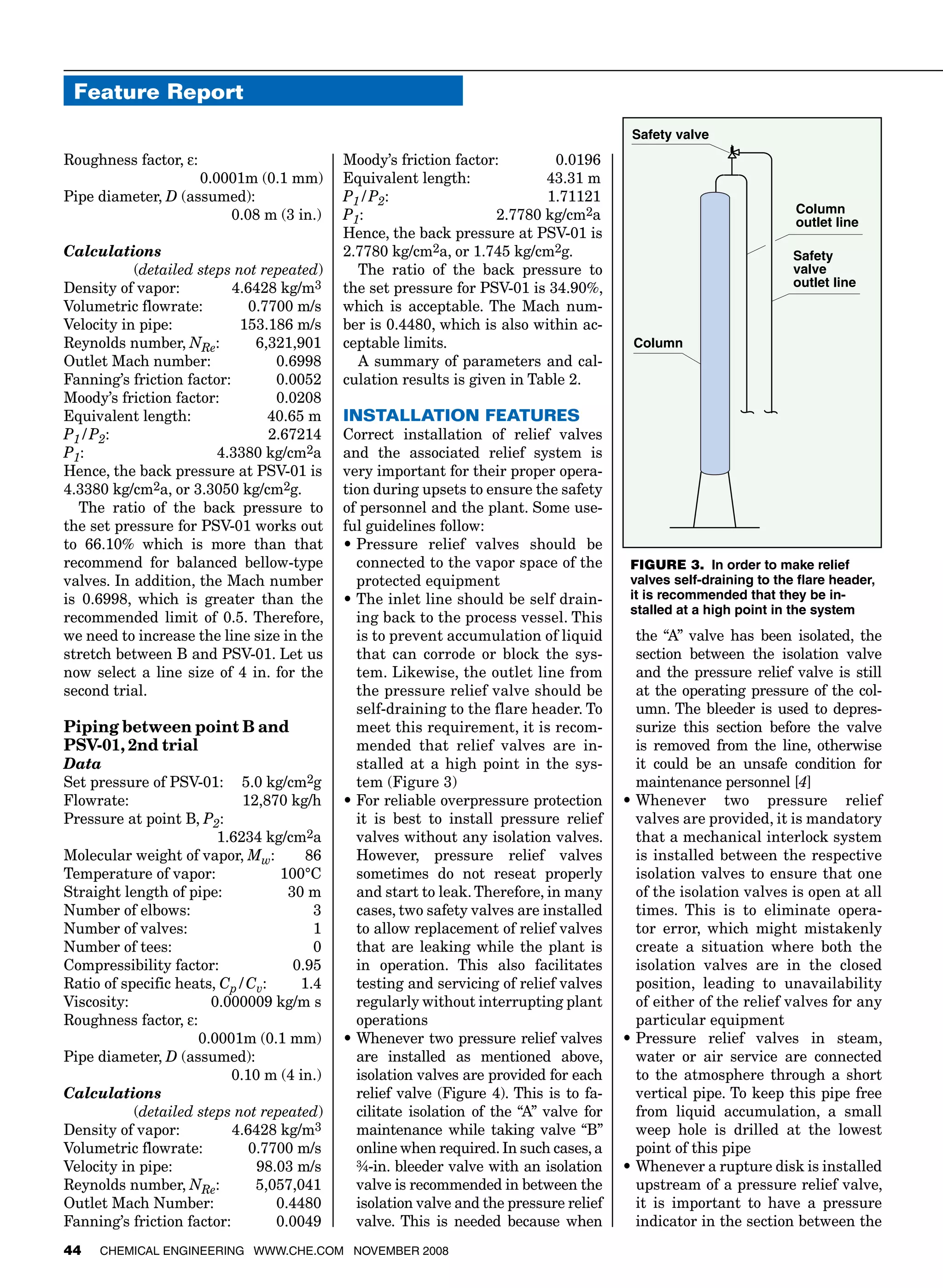Feature Report
44 Chemical Engineering www.che.com November 2008
Roughness factor, ε:	
 0.0001m (0.1 mm)
Pipe diameter, D (assumed): 	
		 0.08 m (3 in.)
Calculations
 (detailed steps not repeated)
Density of vapor:	 4.6428 kg/m3
Volumetric flowrate:	 0.7700 m/s
Velocity in pipe:	 153.186 m/s
Reynolds number, NRe:	 6,321,901
Outlet Mach number:	 0.6998
Fanning’s friction factor:	 0.0052
Moody’s friction factor:	 0.0208
Equivalent length:	 40.65 m
P1/P2:	 2.67214
P1:	 4.3380 kg/cm2a
Hence, the back pressure at PSV-01 is
4.3380 kg/cm2a, or 3.3050 kg/cm2g.
The ratio of the back pressure to
the set pressure for PSV-01 works out
to 66.10% which is more than that
recommend for balanced bellow-type
valves. In addition, the Mach number
is 0.6998, which is greater than the
recommended limit of 0.5. Therefore,
we need to increase the line size in the
stretch between B and PSV-01. Let us
now select a line size of 4 in. for the
second trial.
Piping between point B and
PSV-01, 2nd trial
Data
Set pressure of PSV-01:	 5.0 kg/cm2g
Flowrate:	 12,870 kg/h
Pressure at point B, P2:
		 1.6234 kg/cm2a
Molecular weight of vapor, Mw:	 86
Temperature of vapor:	 100°C
Straight length of pipe:	 30 m
Number of elbows:	 3
Number of valves:	 1
Number of tees:	 0
Compressibility factor:	 0.95
Ratio of specific heats, Cp/Cv:	 1.4
Viscosity:	 0.000009 kg/m s
Roughness factor, ε:
		 0.0001m (0.1 mm)
Pipe diameter, D (assumed):	
		 0.10 m (4 in.)
Calculations
 (detailed steps not repeated)
Density of vapor:	 4.6428 kg/m3
Volumetric flowrate:	 0.7700 m/s
Velocity in pipe:	 98.03 m/s
Reynolds number, NRe:	 5,057,041
Outlet Mach Number:	 0.4480
Fanning’s friction factor:	 0.0049
Moody’s friction factor:	 0.0196
Equivalent length:	 43.31 m
P1/P2:	 1.71121
P1:	 2.7780 kg/cm2a
Hence, the back pressure at PSV-01 is
2.7780 kg/cm2a, or 1.745 kg/cm2g.
The ratio of the back pressure to
the set pressure for PSV-01 is 34.90%,
which is acceptable. The Mach num-
ber is 0.4480, which is also within ac-
ceptable limits.
A summary of parameters and cal-
culation results is given in Table 2.
Installation features
Correct installation of relief valves
and the associated relief system is
very important for their proper opera-
tion during upsets to ensure the safety
of personnel and the plant. Some use-
ful guidelines follow:
•	Pressure relief valves should be
connected to the vapor space of the
protected equipment
•	The inlet line should be self drain-
ing back to the process vessel. This
is to prevent accumulation of liquid
that can corrode or block the sys-
tem. Likewise, the outlet line from
the pressure relief valve should be
self-draining to the flare header. To
meet this requirement, it is recom-
mended that relief valves are in-
stalled at a high point in the sys-
tem (Figure 3)
•	For reliable overpressure protection
it is best to install pressure relief
valves without any isolation valves.
However, pressure relief valves
sometimes do not reseat properly
and start to leak. Therefore, in many
cases, two safety valves are installed
to allow replacement of relief valves
that are leaking while the plant is
in operation. This also facilitates
testing and servicing of relief valves
regularly without interrupting plant
operations
•	Whenever two pressure relief valves
are installed as mentioned above,
isolation valves are provided for each
relief valve (Figure 4). This is to fa-
cilitate isolation of the “A” valve for
maintenance while taking valve “B”
online when required. In such cases, a
¾-in. bleeder valve with an isolation
valve is recommended in between the
isolation valve and the pressure relief
valve. This is needed because when
the “A” valve has been isolated, the
section between the isolation valve
and the pressure relief valve is still
at the operating pressure of the col-
umn. The bleeder is used to depres-
surize this section before the valve
is removed from the line, otherwise
it could be an unsafe condition for
maintenance personnel [4]
•	Whenever two pressure relief
valves are provided, it is mandatory
that a mechanical interlock system
is installed between the respective
isolation valves to ensure that one
of the isolation valves is open at all
times. This is to eliminate opera-
tor error, which might mistakenly
create a situation where both the
isolation valves are in the closed
position, leading to unavailability
of either of the relief valves for any
particular equipment
•	Pressure relief valves in steam,
water or air service are connected
to the atmosphere through a short
vertical pipe. To keep this pipe free
from liquid accumulation, a small
weep hole is drilled at the lowest
point of this pipe
•	Whenever a rupture disk is installed
upstream of a pressure relief valve,
it is important to have a pressure
indicator in the section between the
Column
Safety
valve
outlet line
Safety valve
Column
outlet line
FIGURE 3. In order to make relief
valves self-draining to the flare header,
it is recommended that they be in-
stalled at a high point in the system
 