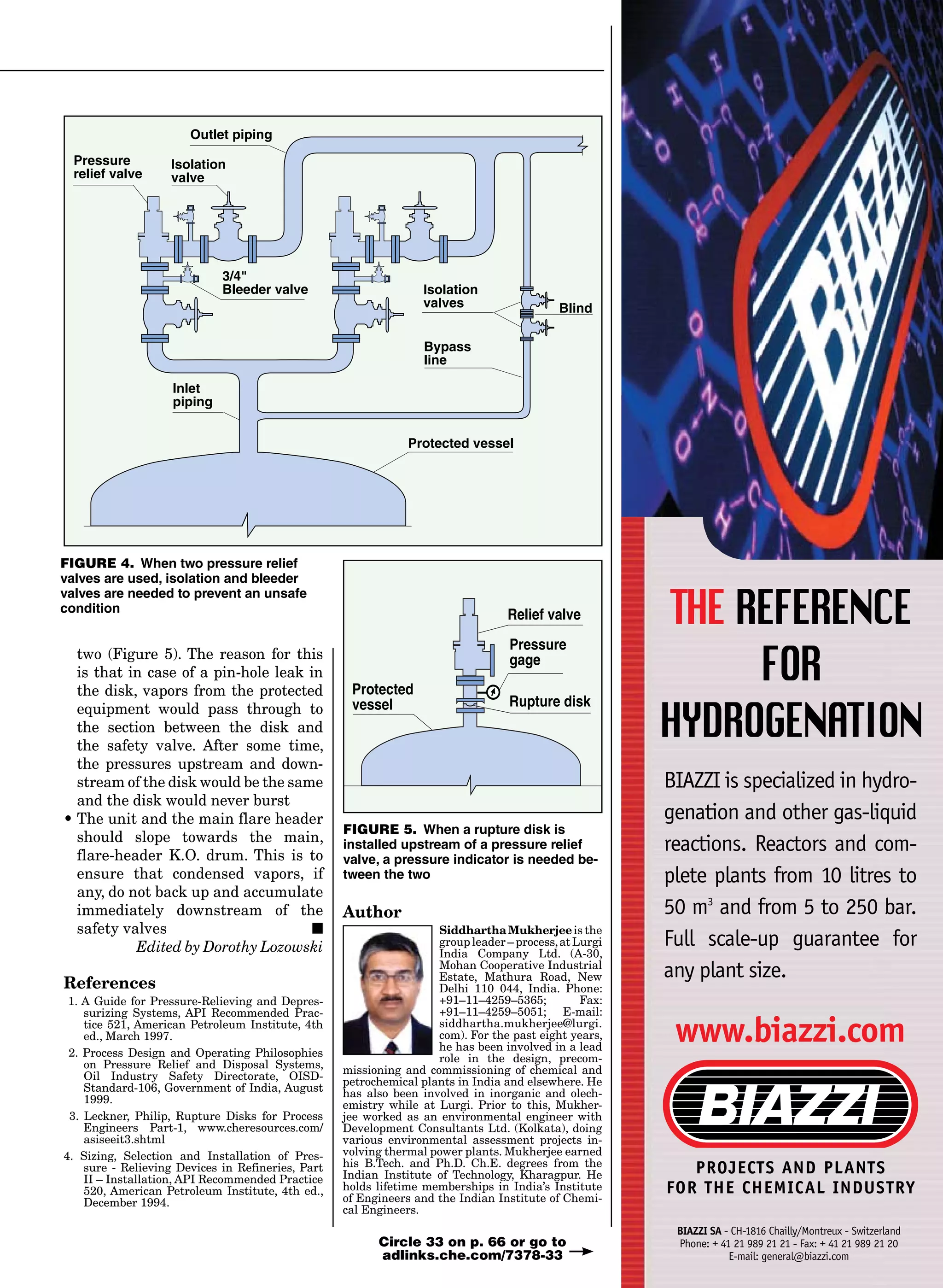 two (Figure 5). The reason for this
is that in case of a pin-hole leak in
the disk, vapors from the protected
equipment would pass through to
the section between the disk and
the safety valve. After some time,
the pressures upstream and down-
stream of the disk would be the same
and the disk would never burst
•	The unit and the main flare header
should slope towards the main,
flare-header K.O. drum. This is to
ensure that condensed vapors, if
any, do not back up and accumulate
immediately downstream of the
safety valves ■
Edited by Dorothy Lozowski
References
1. A Guide for Pressure-Relieving and Depres-
surizing Systems, API Recommended Prac-
tice 521, American Petroleum Institute, 4th
ed., March 1997.
2. Process Design and Operating Philosophies
on Pressure Relief and Disposal Systems,
Oil Industry Safety Directorate, OISD-
Standard-106, Government of India, August
1999.
3. Leckner, Philip, Rupture Disks for Process
Engineers Part-1, www.cheresources.com/
asiseeit3.shtml
4. Sizing, Selection and Installation of Pres-
sure - Relieving Devices in Refineries, Part
II – Installation, API Recommended Practice
520, American Petroleum Institute, 4th ed.,
December 1994.
Author
SiddharthaMukherjeeis the
group leader – process,at Lurgi
India Company Ltd. (A-30,
Mohan Cooperative Industrial
Estate, Mathura Road, New
Delhi 110 044, India. Phone:
+91–11–4259–5365; Fax:
+91–11–4259–5051; E-mail:
siddhartha.mukherjee@lurgi.
com). For the past eight years,
he has been involved in a lead
role in the design, precom-
missioning and commissioning of chemical and
petrochemical plants in India and elsewhere. He
has also been involved in inorganic and olech-
emistry while at Lurgi. Prior to this, Mukher-
jee worked as an environmental engineer with
Development Consultants Ltd. (Kolkata), doing
various environmental assessment projects in-
volving thermal power plants. Mukherjee earned
his B.Tech. and Ph.D. Ch.E. degrees from the
Indian Institute of Technology, Kharagpur. He
holds lifetime memberships in India’s Institute
of Engineers and the Indian Institute of Chemi-
cal Engineers.
THE REFERENCE
FOR
HYDROGENATION
BIAZZI is specialized in hydro-
genation and other gas-liquid
reactions. Reactors and com-
plete plants from 10 litres to
50 m3
and from 5 to 250 bar.
Full scale-up guarantee for
any plant size.
www.biazzi.com
PROJECTS AND PLANTS
FOR THE CHEMICAL INDUSTRY
BIAZZI SA - CH-1816 Chailly/Montreux - Switzerland
Phone: + 41 21 989 21 21 - Fax: + 41 21 989 21 20
E-mail: general@biazzi.com
Circle 33 on p. 66 or go to
adlinks.che.com/7378-33
Inlet
piping
Outlet piping
Pressure
relief valve
Isolation
valve
3/4
Bleeder valve Isolation
valves
Bypass
line
Blind
Protected vessel
Rupture disk
Pressure
gage
Relief valve
Protected
vessel
FIGURE 4. When two pressure relief
valves are used, isolation and bleeder
valves are needed to prevent an unsafe
condition
FIGURE 5. When a rupture disk is
installed upstream of a pressure relief
valve, a pressure indicator is needed be-
tween the two
 