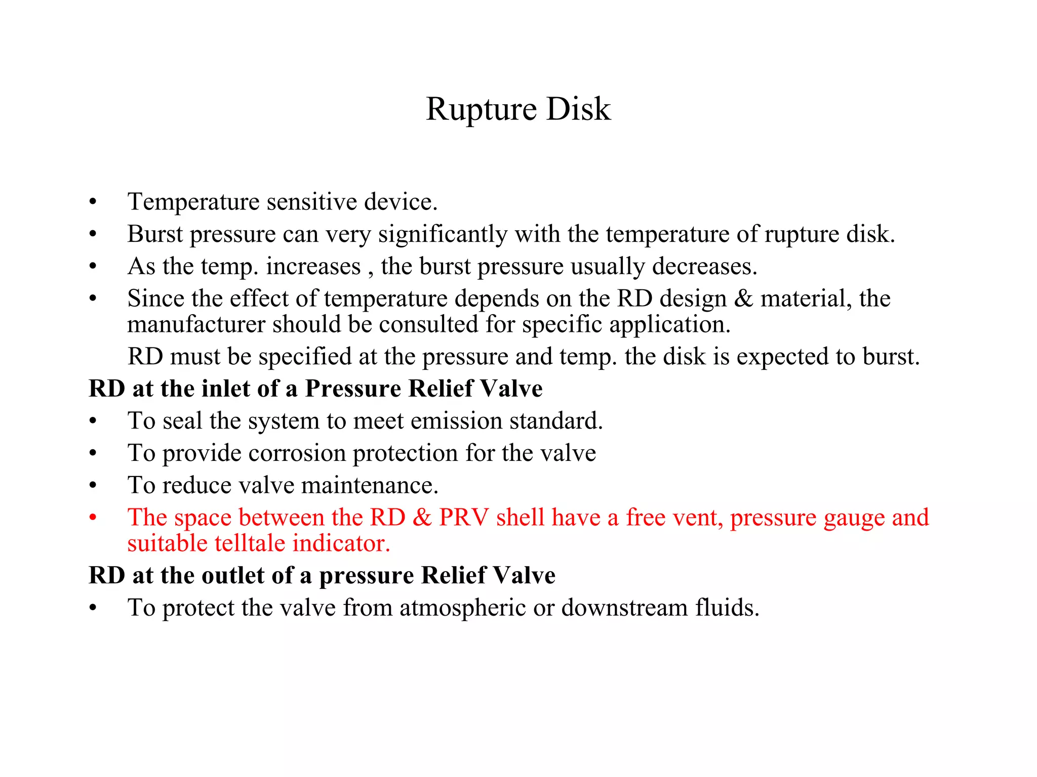 Rupture Disk Temperature sensitive device. Burst pressure can very significantly with the temperature of rupture disk. As the temp. increases , the burst pressure usually decreases. Since the effect of temperature depends on the RD design & material, the manufacturer should be consulted for specific application. RD must be specified at the pressure and temp. the disk is expected to burst. RD at the inlet of a Pressure Relief Valve To seal the system to meet emission standard. To provide corrosion protection for the valve To reduce valve maintenance.  The space between the RD & PRV shell have a free vent, pressure gauge and suitable telltale indicator. RD at the outlet of a pressure Relief Valve To protect the valve from atmospheric or downstream fluids. 