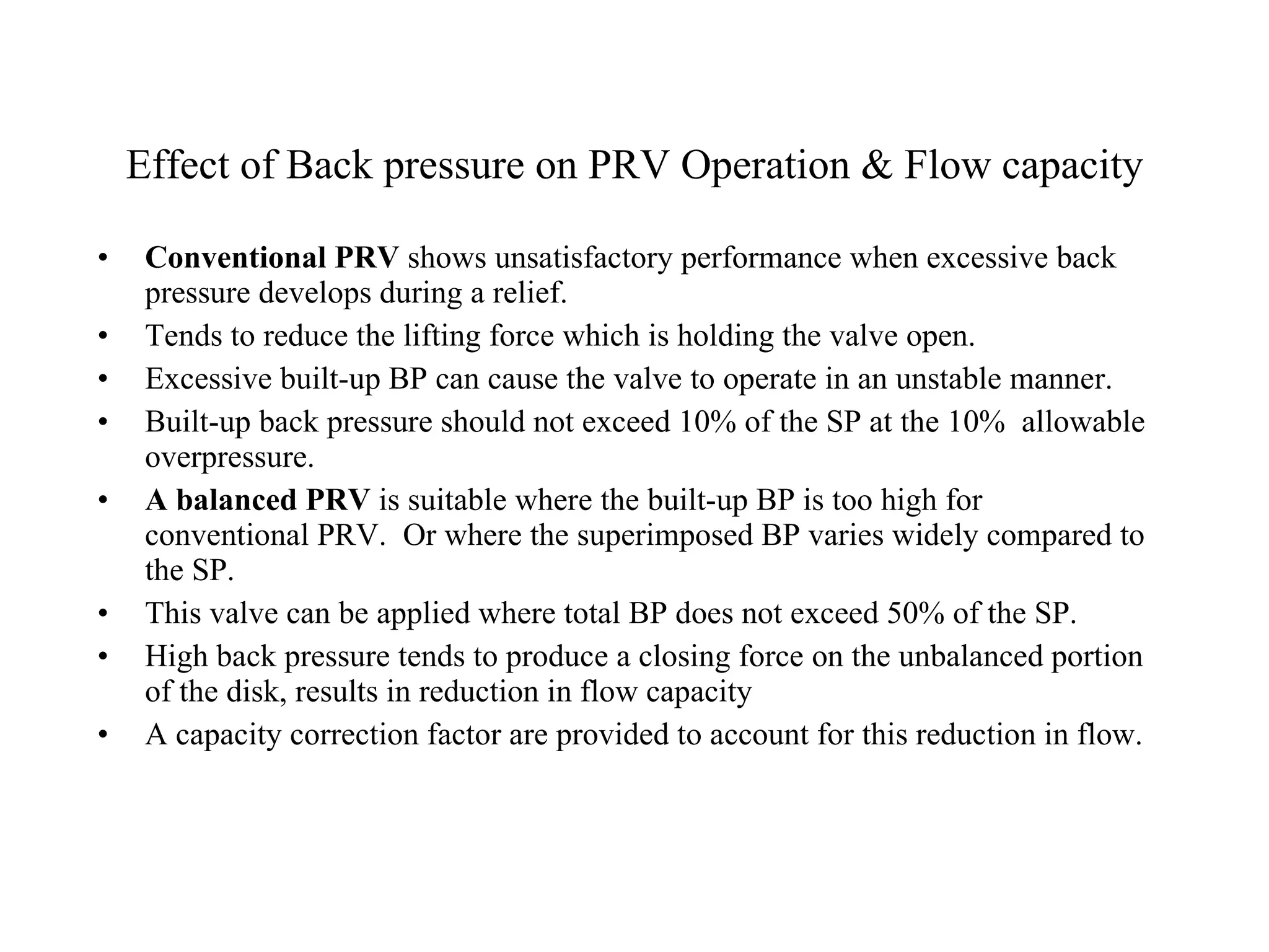 Effect of Back pressure on PRV Operation & Flow capacity Conventional PRV  shows unsatisfactory performance when excessive back pressure develops during a relief. Tends to reduce the lifting force which is holding the valve open. Excessive built-up BP can cause the valve to operate in an unstable manner. Built-up back pressure should not exceed 10% of the SP at the 10%  allowable overpressure. A balanced PRV  is suitable where the built-up BP is too high for conventional PRV.  Or where the superimposed BP varies widely compared to the SP. This valve can be applied where total BP does not exceed 50% of the SP. High back pressure tends to produce a closing force on the unbalanced portion of the disk, results in reduction in flow capacity A capacity correction factor are provided to account for this reduction in flow. 
