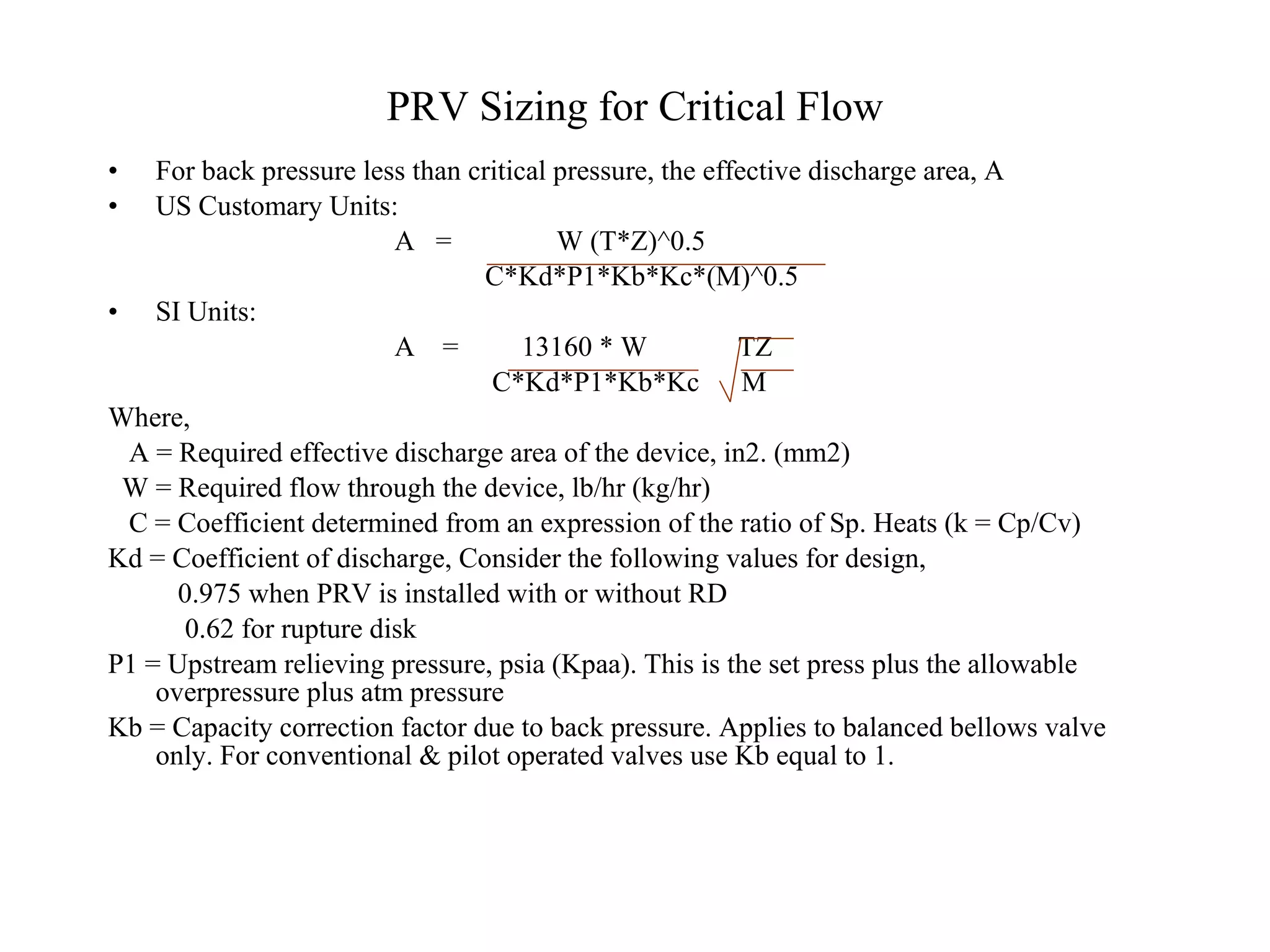 PRV Sizing for Critical Flow For back pressure less than critical pressure, the effective discharge area, A US Customary Units: A  =  W (T*Z)^0.5 C*Kd*P1*Kb*Kc*(M)^0.5  SI Units: A  =  13160 * W  TZ C*Kd*P1*Kb*Kc  M Where, A = Required effective discharge area of the device, in2. (mm2) W = Required flow through the device, lb/hr (kg/hr) C = Coefficient determined from an expression of the ratio of Sp. Heats (k = Cp/Cv) Kd = Coefficient of discharge, Consider the following values for design, 0.975 when PRV is installed with or without RD  0.62 for rupture disk P1 = Upstream relieving pressure, psia (Kpaa). This is the set press plus the allowable overpressure plus atm pressure  Kb = Capacity correction factor due to back pressure. Applies to balanced bellows valve only. For conventional & pilot operated valves use Kb equal to 1. 
