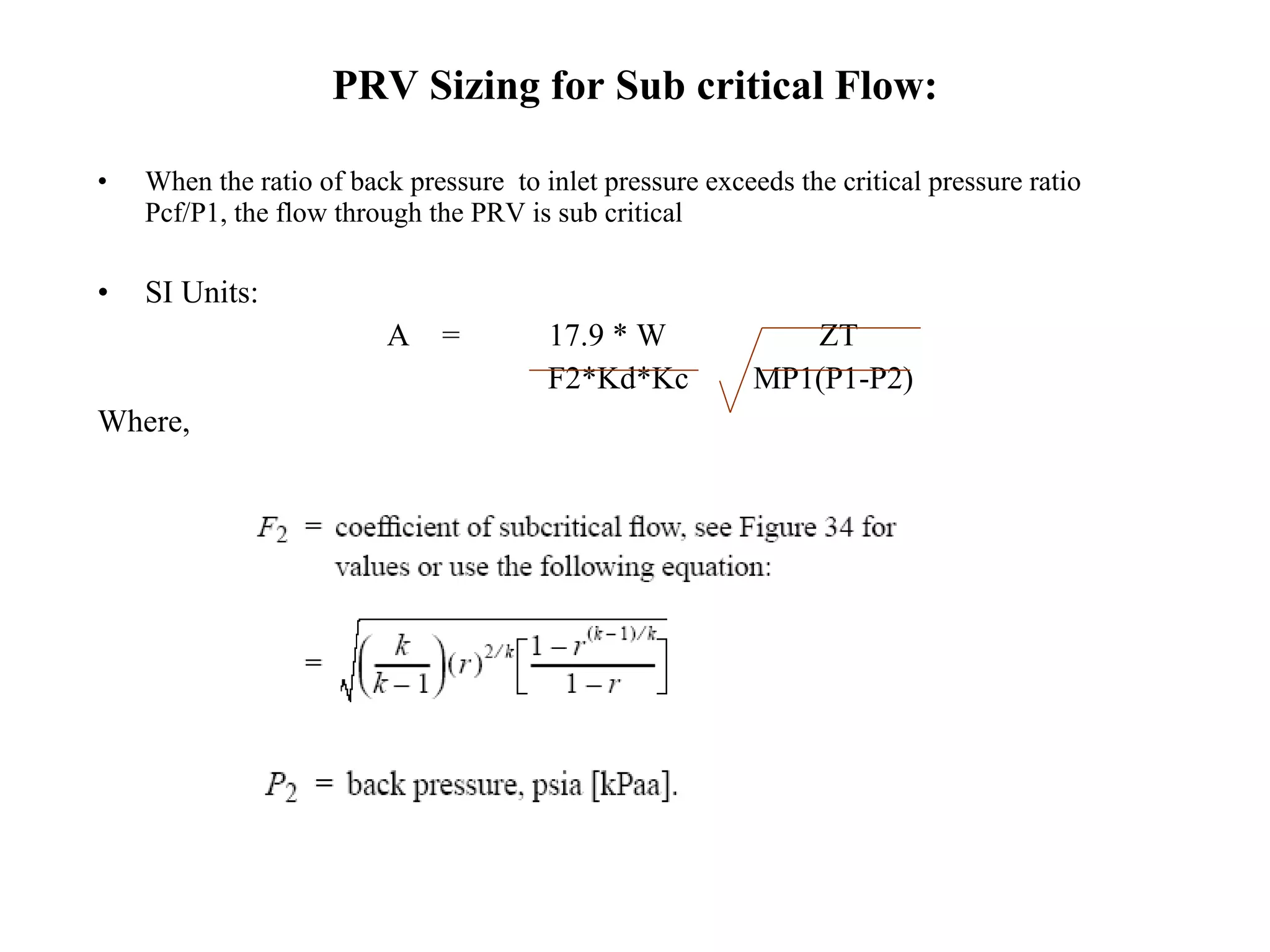PRV Sizing for Sub critical Flow: When the ratio of back pressure  to inlet pressure exceeds the critical pressure ratio Pcf/P1, the flow through the PRV is sub critical SI Units:  A  =  17.9 * W  ZT F2*Kd*Kc  MP1(P1-P2) Where, 