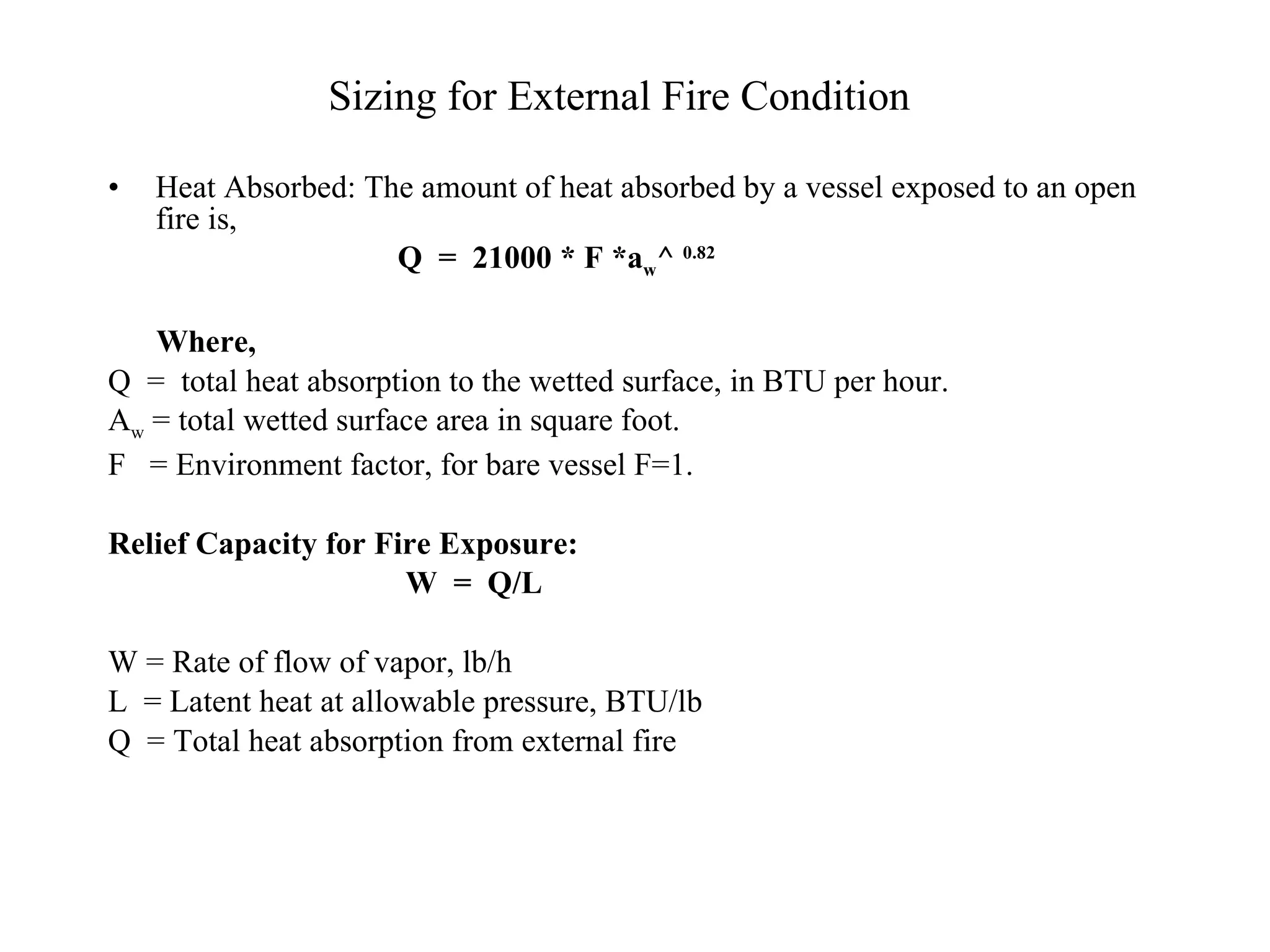 Sizing for External Fire Condition Heat Absorbed: The amount of heat absorbed by a vessel exposed to an open fire is, Q  =  21000 * F *a w ^  0.82 Where, Q  =  total heat absorption to the wetted surface, in BTU per hour.  A w  = total wetted surface area in square foot. F  = Environment factor, for bare vessel F=1. Relief Capacity for Fire Exposure: W  =  Q/L W = Rate of flow of vapor, lb/h L  = Latent heat at allowable pressure, BTU/lb Q  = Total heat absorption from external fire 