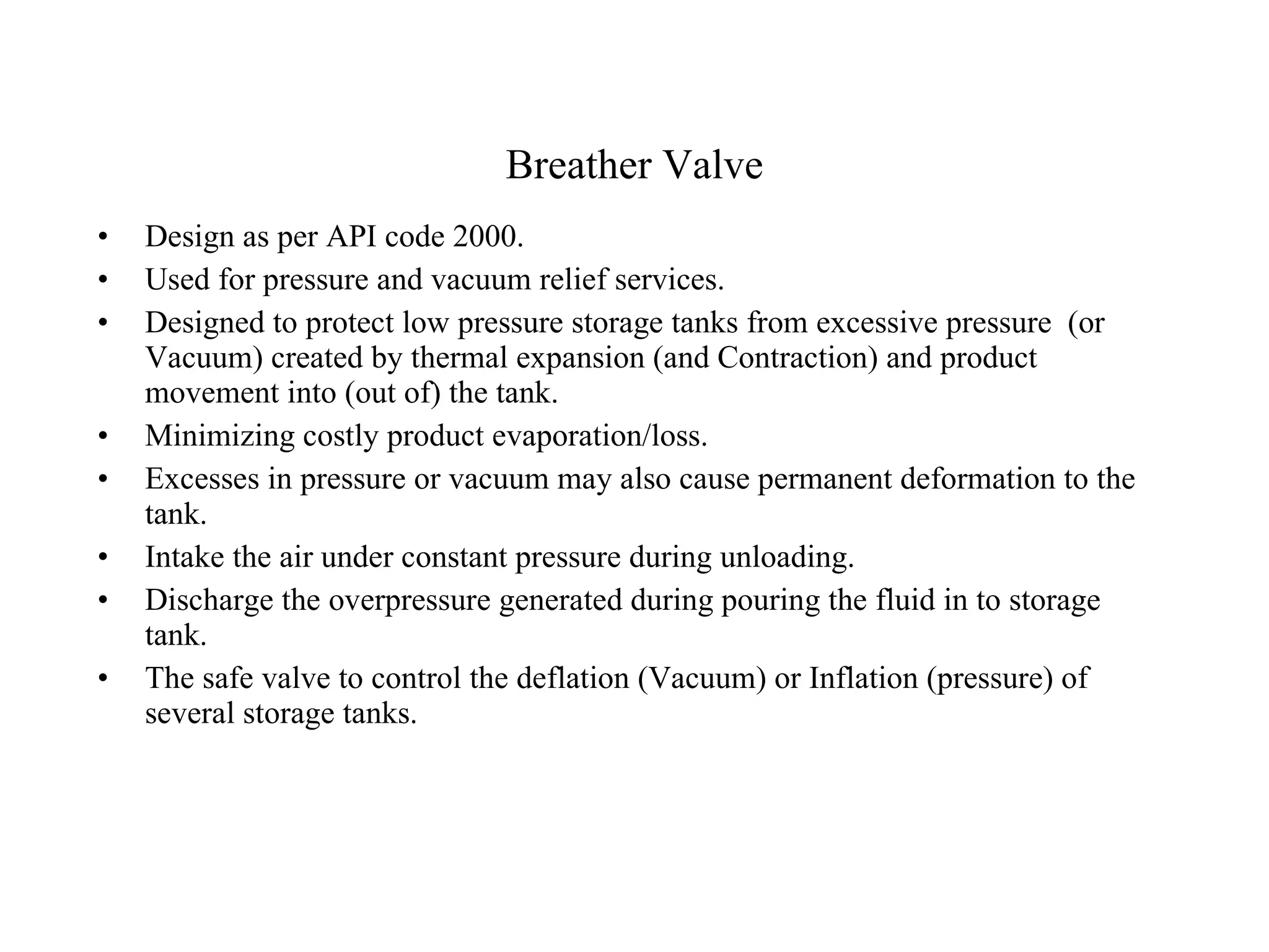 Breather Valve Design as per API code 2000. Used for pressure and vacuum relief services. Designed to protect low pressure storage tanks from excessive pressure  (or Vacuum) created by thermal expansion (and Contraction) and product movement into (out of) the tank. Minimizing costly product evaporation/loss. Excesses in pressure or vacuum may also cause permanent deformation to the tank. Intake the air under constant pressure during unloading. Discharge the overpressure generated during pouring the fluid in to storage tank. The safe valve to control the deflation (Vacuum) or Inflation (pressure) of several storage tanks.  