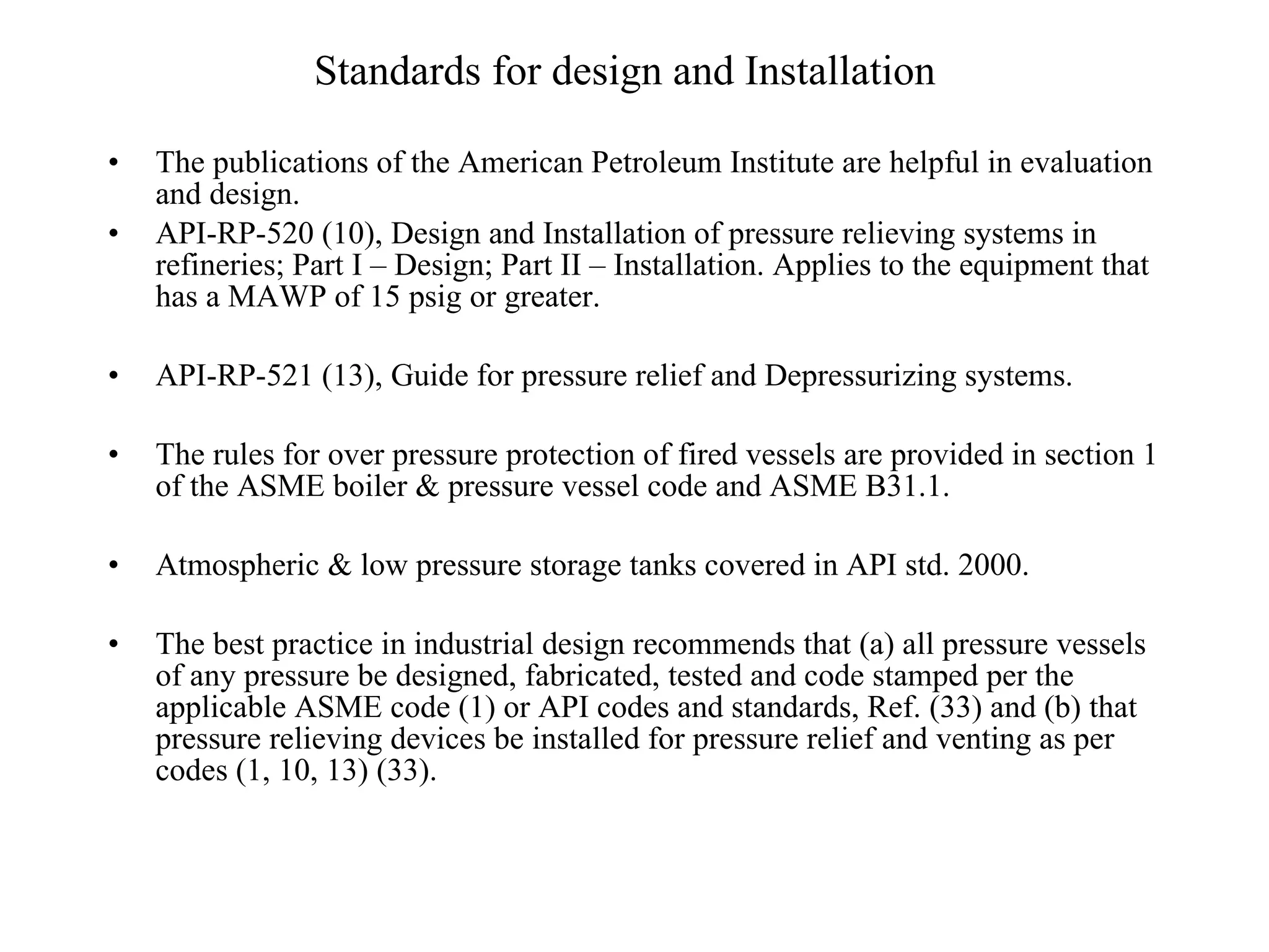 Standards for design and Installation   The publications of the American Petroleum Institute are helpful in evaluation and design. API-RP-520 (10), Design and Installation of pressure relieving systems in refineries; Part I – Design; Part II – Installation. Applies to the equipment that has a MAWP of 15 psig or greater. API-RP-521 (13), Guide for pressure relief and Depressurizing systems. The rules for over pressure protection of fired vessels are provided in section 1 of the ASME boiler & pressure vessel code and ASME B31.1. Atmospheric & low pressure storage tanks covered in API std. 2000. The best practice in industrial design recommends that (a) all pressure vessels of any pressure be designed, fabricated, tested and code stamped per the applicable ASME code (1) or API codes and standards, Ref. (33) and (b) that pressure relieving devices be installed for pressure relief and venting as per codes (1, 10, 13) (33).  