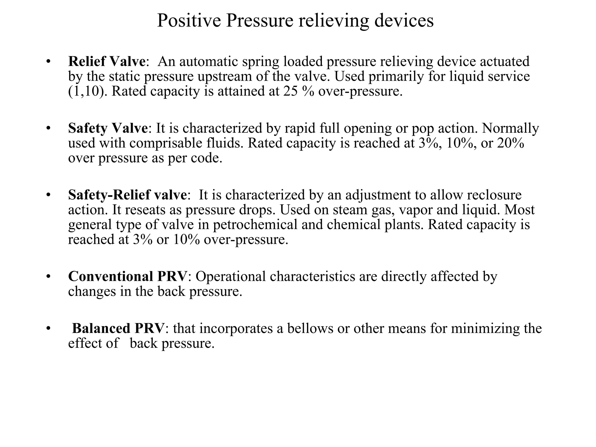Positive Pressure relieving devices Relief Valve :  An automatic spring loaded pressure relieving device actuated by the static pressure upstream of the valve. Used primarily for liquid service (1,10). Rated capacity is attained at 25 % over-pressure. Safety Valve : It is characterized by rapid full opening or pop action. Normally used with comprisable fluids. Rated capacity is reached at 3%, 10%, or 20% over pressure as per code. Safety-Relief valve :  It is characterized by an adjustment to allow reclosure action. It reseats as pressure drops. Used on steam gas, vapor and liquid. Most general type of valve in petrochemical and chemical plants. Rated capacity is reached at 3% or 10% over-pressure. Conventional PRV : Operational characteristics are directly affected by changes in the back pressure. Balanced PRV : that incorporates a bellows or other means for minimizing the effect of  back pressure.  