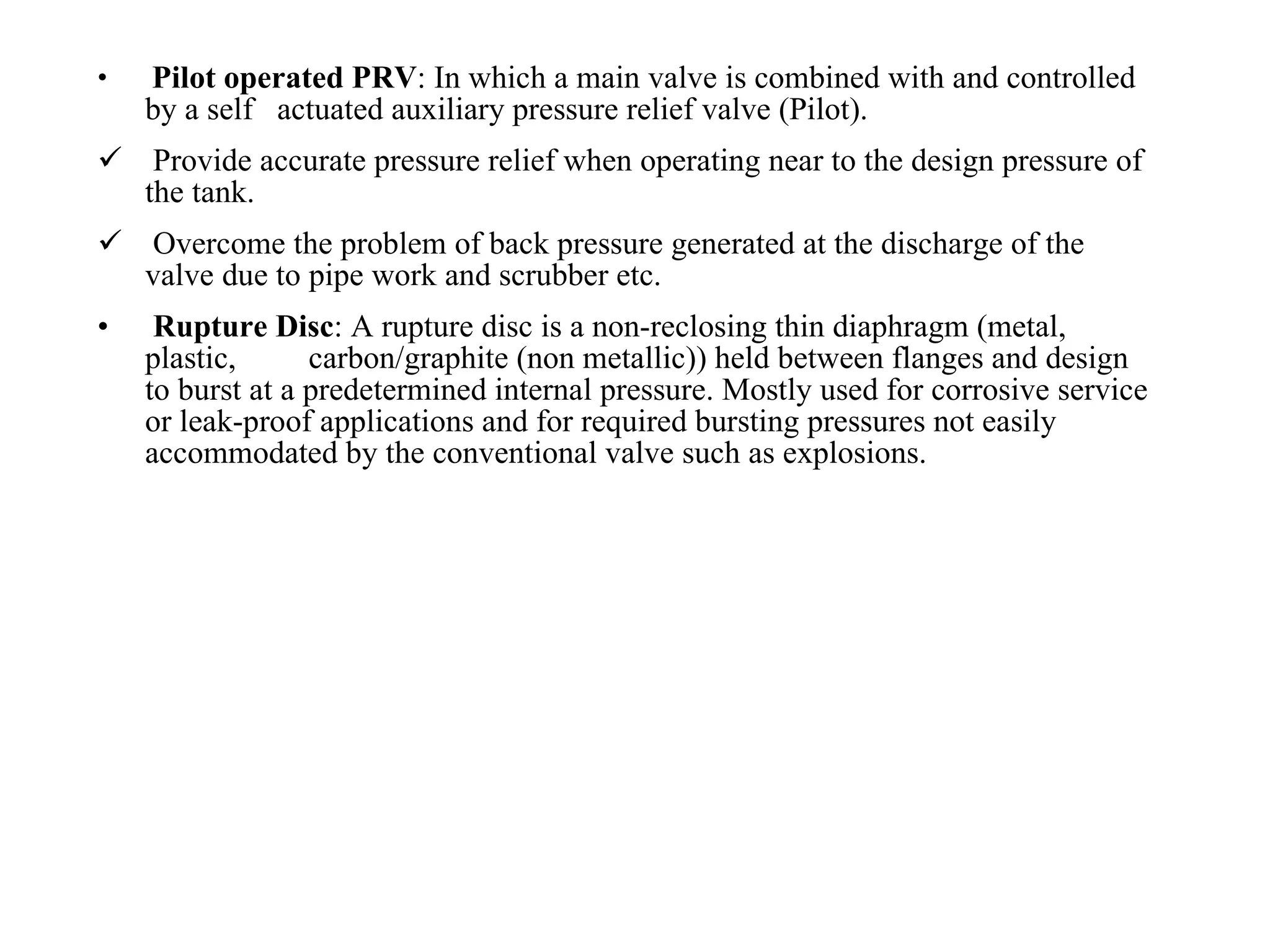 Pilot operated PRV : In which a main valve is combined with and controlled by a self  actuated auxiliary pressure relief valve (Pilot). Provide accurate pressure relief when operating near to the design pressure of the tank. Overcome the problem of back pressure generated at the discharge of the valve due to pipe work and scrubber etc. Rupture Disc : A rupture disc is a non-reclosing thin diaphragm (metal, plastic,  carbon/graphite (non metallic)) held between flanges and design to burst at a predetermined internal pressure. Mostly used for corrosive service or leak-proof applications and for required bursting pressures not easily accommodated by the conventional valve such as explosions. 