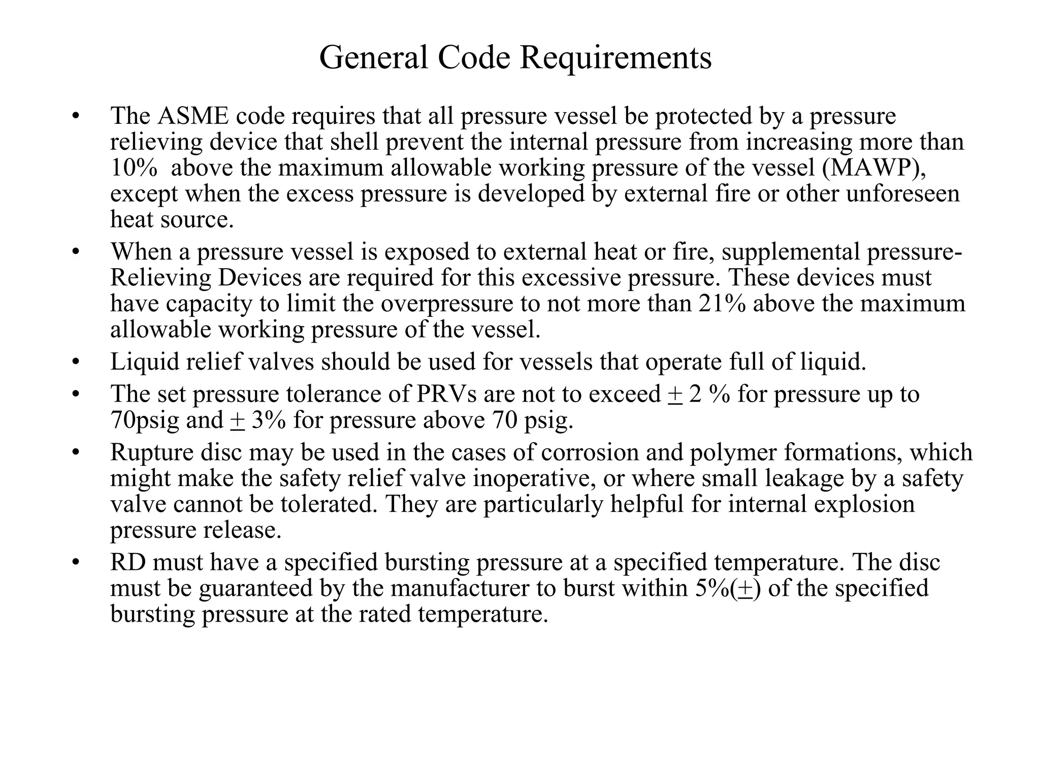 General Code Requirements The ASME code requires that all pressure vessel be protected by a pressure relieving device that shell prevent the internal pressure from increasing more than 10%  above the maximum allowable working pressure of the vessel (MAWP), except when the excess pressure is developed by external fire or other unforeseen heat source. When a pressure vessel is exposed to external heat or fire, supplemental pressure-Relieving Devices are required for this excessive pressure. These devices must have capacity to limit the overpressure to not more than 21% above the maximum allowable working pressure of the vessel. Liquid relief valves should be used for vessels that operate full of liquid.  The set pressure tolerance of PRVs are not to exceed  +  2 % for pressure up to 70psig and  +  3% for pressure above 70 psig. Rupture disc may be used in the cases of corrosion and polymer formations, which might make the safety relief valve inoperative, or where small leakage by a safety valve cannot be tolerated. They are particularly helpful for internal explosion pressure release. RD must have a specified bursting pressure at a specified temperature. The disc must be guaranteed by the manufacturer to burst within 5%( + ) of the specified bursting pressure at the rated temperature. 