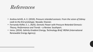 References
• Andrea Achilli, A. E. (2010). Pressure retarded osmosis: From the vision of Sidney
Loeb to the first prototype. Nevada: Elsevier.
• Fernanda Helfer, C. L. (N/D). Osmotic Power with Pressure Retarded Osmosis:
Theory, Performance and Trends – a Review. Southport.
• Irena. (2014). Salinity Gradient Energy, Technology Brief. IRENA (International
Renewable Energy Agency).
 