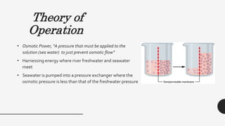 Theory of
Operation
• Osmotic Power, “A pressure that must be applied to the
solution (sea water) to just prevent osmotic flow”
• Harnessing energy where river freshwater and seawater
meet
• Seawater is pumped into a pressure exchanger where the
osmotic pressure is less than that of the freshwater pressure
 