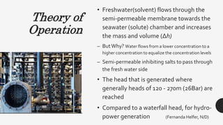 Theory of
Operation
• Freshwater(solvent) flows through the
semi-permeable membrane towards the
seawater (solute) chamber and increases
the mass and volume (Δh)
– ButWhy? Water flows from a lower concentration to a
higher concentration to equalize the concentration levels
– Semi-permeable inhibiting salts to pass through
the fresh water side
• The head that is generated where
generally heads of 120 - 270m (26Bar) are
reached
• Compared to a waterfall head, for hydro-
power generation (Fernanda Helfer, N/D)
 