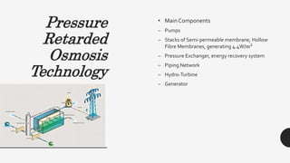 Pressure
Retarded
Osmosis
Technology
• Main Components
– Pumps
– Stacks of Semi-permeable membrane, Hollow
Fibre Membranes, generating 4.4W/m2
– Pressure Exchanger, energy recovery system
– Piping Network
– Hydro-Turbine
– Generator
 