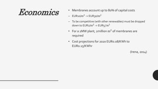 Economics • Membranes account up to 80% of capital costs
– EUR10/m2
-> EUR30/m2
– To be competitive (with other renewables) must be dropped
down to EUR2/m2 -> EUR5/m2
• For a 2MW plant, 2million m2 of membranes are
required
• Cost projections for 2020 EUR0.08/KWh to
EUR0.15/KWhr
(Irena, 2014)
 
