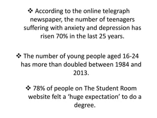  According to the online telegraph
newspaper, the number of teenagers
suffering with anxiety and depression has
risen 70% in the last 25 years.
 The number of young people aged 16-24
has more than doubled between 1984 and
2013.
 78% of people on The Student Room
website felt a ‘huge expectation’ to do a
degree.
 