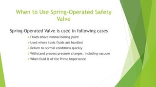 When to Use Spring-Operated Safety 
Valve 
Spring-Operated Valve is used in following cases 
 Fluids above normal boiling point 
 Used where toxic fluids are handled 
 Return to normal conditions quickly 
Withstand process pressure changes, including vacuum 
 When fluid is of the Prime Importance 
 