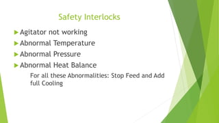 Safety Interlocks 
 Agitator not working 
 Abnormal Temperature 
 Abnormal Pressure 
 Abnormal Heat Balance 
For all these Abnormalities: Stop Feed and Add 
full Cooling 
 
