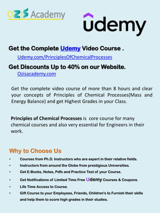 Why to Choose Us
• Courses from Ph.D. Instructors who are expert in their relative fields.
• Instructors from around the Globe from prestigious Universities.
• Get E-Books, Notes, Pdfs and Practice Test of your Course.
• Get Notifications of Limited Time Free Udemy Courses & Coupons.
• Life Time Access to Course.
• Gift Course to your Employees, Friends, Children's to Furnish their skills
and help them to score high grades in their studies.
Get the Complete Udemy Video Course .
Udemy.com/PrinciplesOfChemicalProcesses
Get Discounts Up to 40% on our Website.
Ozisacademy.com
Get the complete video course of more than 8 hours and clear
your concepts of Principles of Chemical Processes(Mass and
Energy Balance) and get Highest Grades in your Class.
Principles of Chemical Processes is core course for many
chemical courses and also very essential for Engineers in their
work.
 