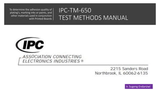 IPC-TM-650
TEST METHODS MANUAL
To determine the adhesion quality of
plating's, marking inks or paints, and
other materials used in conjunction
with Printed Boards
Ir. Sugeng Endarsiwi
 