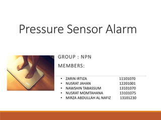 Pressure Sensor Alarm
• ZARIN IRTIZA 11101070
• NUSRAT JAHAN 12201001
• NAWSHIN TABASSUM 13101070
• NUSRAT MOMTAHANA 13101075
• MIRZA ABDULLAH AL NAFIZ 13101230
GROUP : NPN
MEMBERS:
 