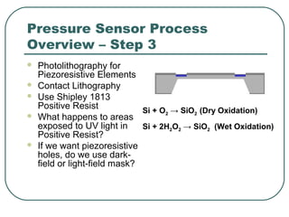 Pressure Sensor Process
Overview – Step 3
 Photolithography for
Piezoresistive Elements
 Contact Lithography
 Use Shipley 1813
Positive Resist
 What happens to areas
exposed to UV light in
Positive Resist?
 If we want piezoresistive
holes, do we use dark-
field or light-field mask?
Si + O2 → SiO2 (Dry Oxidation)
Si + 2H2O2 → SiO2 (Wet Oxidation)
 